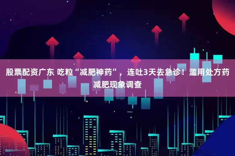 股票配资广东 吃粒“减肥神药”，连吐3天去急诊！滥用处方药减肥现象调查