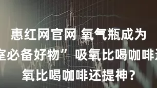 惠红网官网 氧气瓶成为“办公室必备好物” 吸氧比喝咖啡还提神？