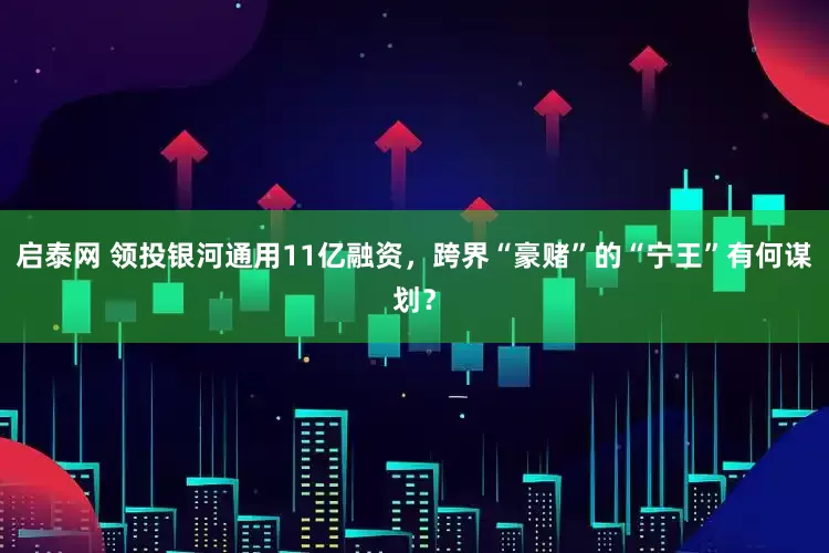 启泰网 领投银河通用11亿融资，跨界“豪赌”的“宁王”有何谋划？