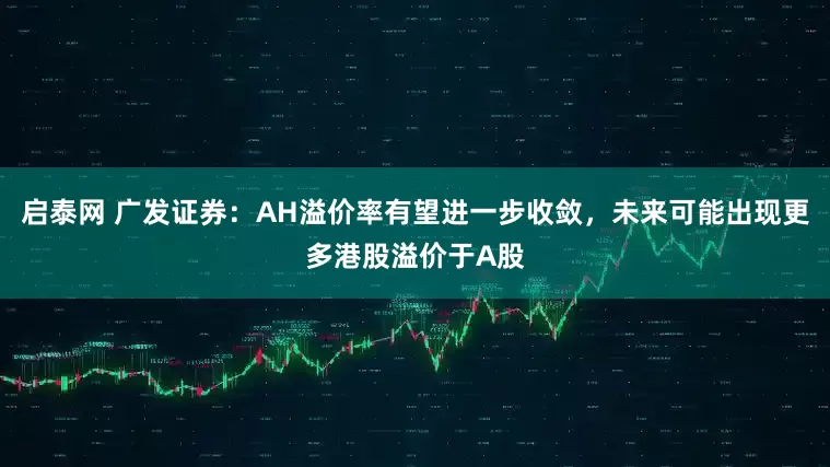 启泰网 广发证券：AH溢价率有望进一步收敛，未来可能出现更多港股溢价于A股
