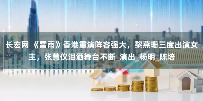长宏网 《雷雨》香港重演阵容强大，黎燕珊三度出演女主，张慧仪泪洒舞台不断_演出_杨明_陈培
