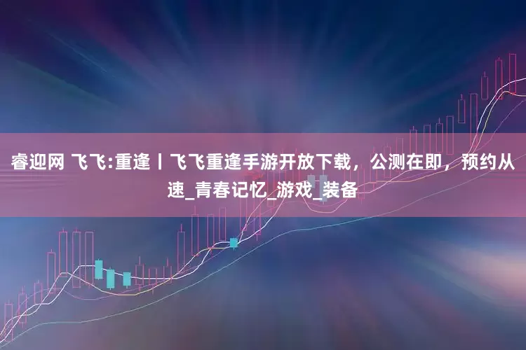 睿迎网 飞飞:重逢丨飞飞重逢手游开放下载，公测在即，预约从速_青春记忆_游戏_装备