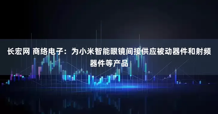 长宏网 商络电子：为小米智能眼镜间接供应被动器件和射频器件等产品