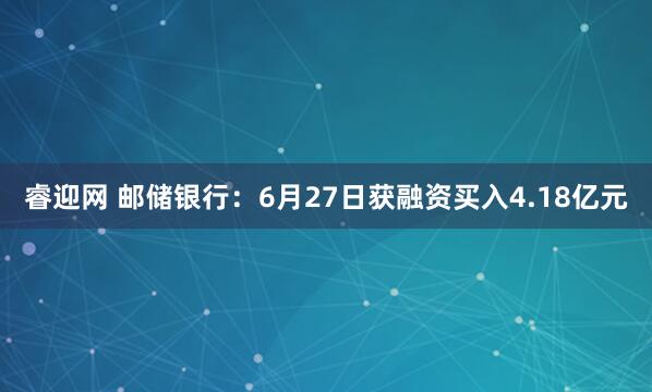睿迎网 邮储银行：6月27日获融资买入4.18亿元