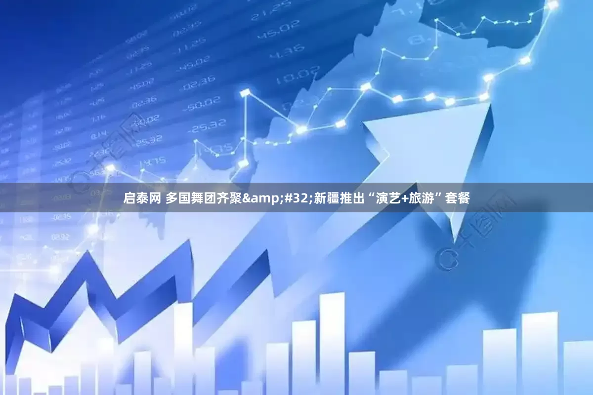启泰网 多国舞团齐聚&#32;新疆推出“演艺+旅游”套餐