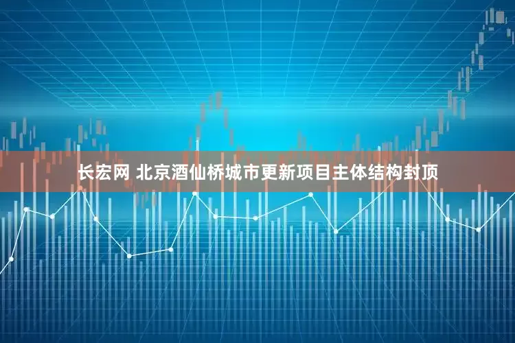 长宏网 北京酒仙桥城市更新项目主体结构封顶