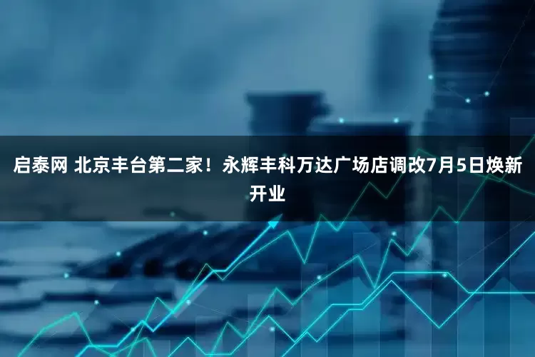 启泰网 北京丰台第二家！永辉丰科万达广场店调改7月5日焕新开业
