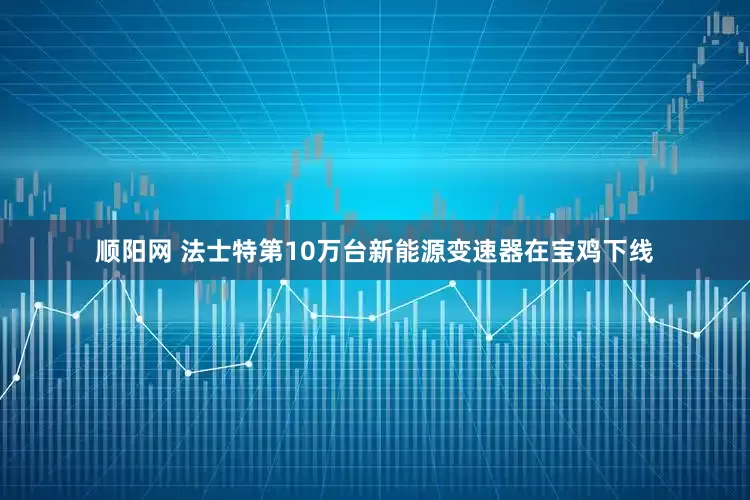 顺阳网 法士特第10万台新能源变速器在宝鸡下线
