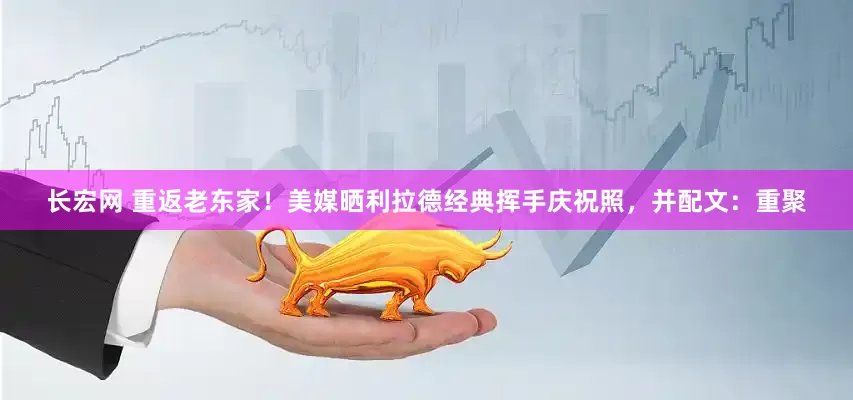 长宏网 重返老东家！美媒晒利拉德经典挥手庆祝照，并配文：重聚