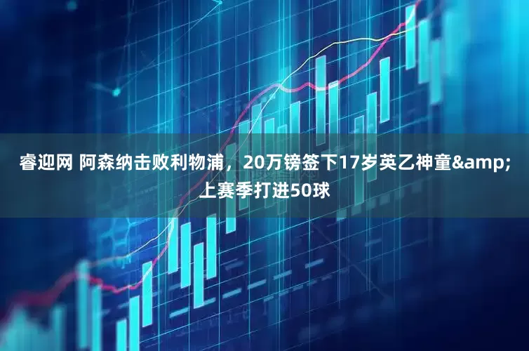 睿迎网 阿森纳击败利物浦，20万镑签下17岁英乙神童&上赛季打进50球