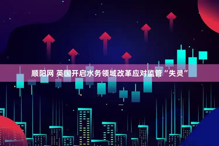 顺阳网 英国开启水务领域改革应对监管“失灵”