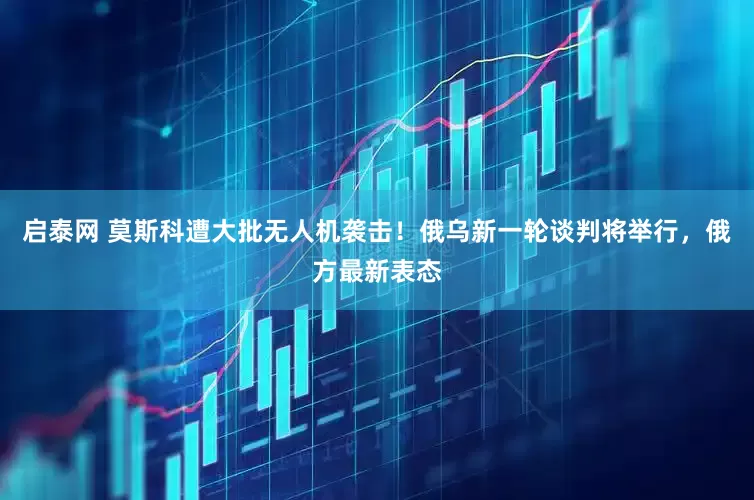 启泰网 莫斯科遭大批无人机袭击！俄乌新一轮谈判将举行，俄方最新表态