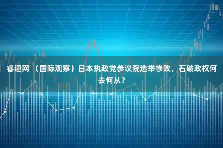 睿迎网 （国际观察）日本执政党参议院选举惨败，石破政权何去何从？