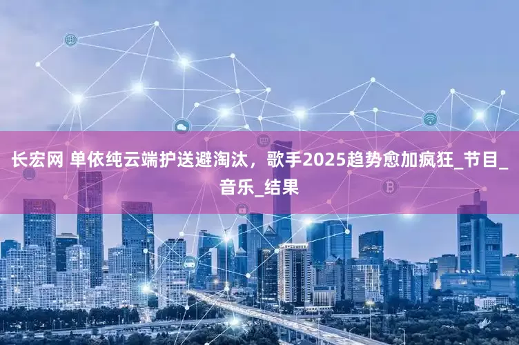 长宏网 单依纯云端护送避淘汰，歌手2025趋势愈加疯狂_节目_音乐_结果