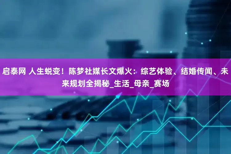 启泰网 人生蜕变！陈梦社媒长文爆火：综艺体验、结婚传闻、未来规划全揭秘_生活_母亲_赛场
