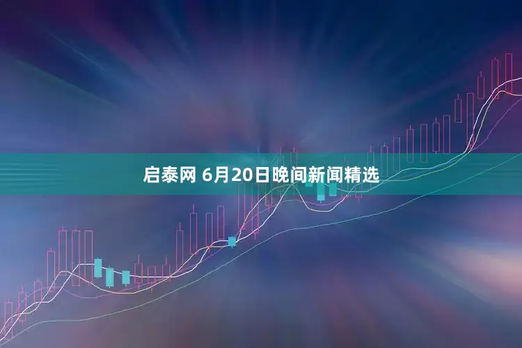 启泰网 6月20日晚间新闻精选