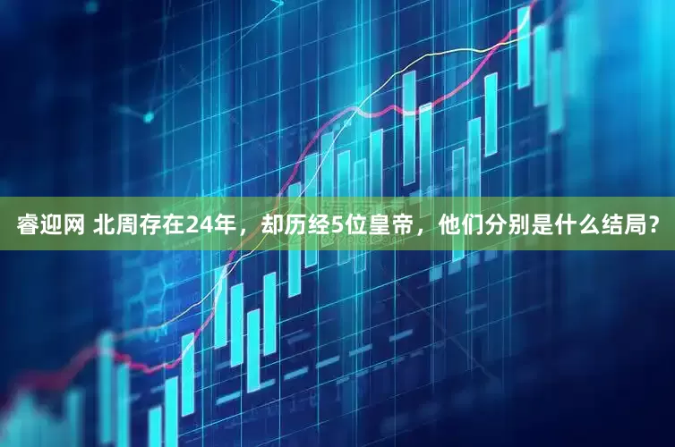 睿迎网 北周存在24年，却历经5位皇帝，他们分别是什么结局？